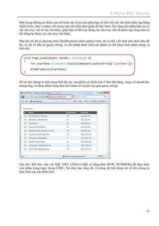 LINQ to SQL Tutorial
33
Một trong những ưu điểm của mô hình này là nó cho phép bạn có thể viết các câu lệnh phức tạp bằng
nhiều bước, thay vì phải viết trong một câu lệnh đơn (giúp dễ đọc hơn). Nó cũng cho phép bạn tạo ra
các câu truy vấn từ các câu khác, giúp bạn có thể xây dựng các câu truy vấn rất phức tạp cũng như có
thể dùng lại được các câu truy vấn khác.
Một khi tôi đã có phương thức BindProduct() định nghĩa ở trên, tôi có thể viết lệnh như dưới đây để
lấy về chỉ số đầu từ query string, và cho phép danh sách sản phẩm có thể được hiện phân trang và
hiển thị:
Nó sẽ cho chúng ta một trang hiển thị các sản phẩm có nhiều hơn 5 đơn đặt hàng, cùng với doanh thu
tương ứng, và được phân trang dựa trên tham số truyền vào qua query string:
Ghi chú: Khi làm việc với SQL 2005, LINQ to SQL sẽ dùng hàm ROW_NUMBER() để thực hiện
việc phân trang logic trong CSDL. Nó đảm bảo rằng chỉ 10 dòng dữ liệu được trả về khi chúng ta
thực hiện các câu lệnh trên:
 
