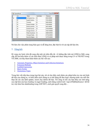 LINQ to SQL Tutorial
34
Nó làm cho việc phân trang hiệu quả và dễ dàng hơn, đặc biệt là với các tập dữ liệu lớn.
7. Tổng kết
Hi vọng các bước trên đã cung cấp một cái nhìn đầy đủ về những đặc tính mà LINQ to SQL cung
cấp, để tìm hiểu thêm về các biểu thức LINQ và cú pháp mới được dùng trong C# và VB.NET trong
VS 2008, xin hãy tham khảo thêm các bài viết sau:
 Automatic Properties, Object Initializer and Collection Initializers
 Extension Methods
 Lambda Expressions
 Query Syntax
 Anonymous Types
Trong bài viết tiếp theo trong loạt bài này, tôi sẽ cho thấy cách thêm các phép kiểm tra vào mô hình
dữ liệu của chúng ta, và biểu diễn cách chúng ta có thể dùng để đưa logic chương trình vào mỗi lần
thực thi các câu lệnh update, insert, hay delete dữ liệu. Tôi cũng sẽ cho các bạn thấy các tính năng
cao cấp hơn của lazy loading và eager loading, cách dùng control mới <asp:LINQDataSource> để hỗ
trợ việc khai báo databinding trong ASP.NET, cách giải quyết xung đột…
 
