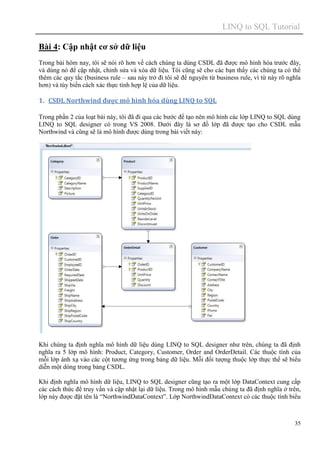 LINQ to SQL Tutorial
35
Bài 4: Cập nhật cơ sở dữ liệu
Trong bài hôm nay, tôi sẽ nói rõ hơn về cách chúng ta dùng CSDL đã được mô hình hóa trước đây,
và dùng nó để cập nhật, chỉnh sửa và xóa dữ liệu. Tôi cũng sẽ cho các bạn thấy các chúng ta có thể
thêm các quy tắc (business rule – sau này trở đi tôi sẽ để nguyên từ business rule, vì từ này rõ nghĩa
hơn) và tùy biến cách xác thực tính hợp lệ của dữ liệu.
1. CSDL Northwind được mô hình hóa dùng LINQ to SQL
Trong phần 2 của loạt bài này, tôi đã đi qua các bước để tạo nên mô hình các lớp LINQ to SQL dùng
LINQ to SQL designer có trong VS 2008. Dưới đây là sơ đồ lớp đã được tạo cho CSDL mẫu
Northwind và cũng sẽ là mô hình được dùng trong bài viết này:
Khi chúng ta định nghĩa mô hình dữ liệu dùng LINQ to SQL designer như trên, chúng ta đã định
nghĩa ra 5 lớp mô hình: Product, Category, Customer, Order and OrderDetail. Các thuộc tính của
mỗi lớp ánh xạ vào các cột tương ứng trong bảng dữ liệu. Mỗi đối tượng thuộc lớp thực thể sẽ biểu
diễn một dòng trong bảng CSDL.
Khi định nghĩa mô hình dữ liệu, LINQ to SQL designer cũng tạo ra một lớp DataContext cung cấp
các cách thức để truy vấn và cập nhật lại dữ liệu. Trong mô hình mẫu chúng ta đã định nghĩa ở trên,
lớp này được đặt tên là “NorthwindDataContext”. Lớp NorthwindDataContext có các thuộc tính biểu
 