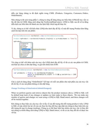 LINQ to SQL Tutorial
36
diễn các bảng chúng ta đã định nghĩa trong CSDL (Products, Categories, Customers, Orders,
OrderDetails).
Như chúng ta đã xem trong phần 3, chúng ta cũng dễ dàng dùng các biểu thức LINQ để truy vấn và
lấy dữ liệu từ CSDL bằng cách dùng lớp NorthwindDataContext. LINQ to SQL sau đó sẽ tự động
diễn dịch các biểu thức đó thành các câu lệnh SQL thích hợp để thực thi.
Ví dụ, chúng ta có thể viết biểu thức LINQ như dưới đây để lấy về một đối tượng Product đơn bằng
cách tìm dựa trên tên sản phẩm:
Tôi cũng có thể viết thêm một câu truy vấn LINQ dưới đây để lấy về tất cả các sản phẩm từ CSDL
mà hiện tại chưa có đơn đạt hàng, và giá tiền nhiều hơn $100:
Chú ý cách tôi đang dùng “OrderDetails” kết hợp với mỗi sản phẩm như một phần của câu truy vấn
để chỉ lấy về các sản phẩm không có đơn đặt hàng.
Change Tracking và DataContext.SubmitChanges()
When we perform queries and retrieve objects like the product instances above, LINQ to SQL will
by default keep track of any changes or updates we later make to these objects. We can make any
number of queries and changes we want using a LINQ to SQL DataContext, and these changes will
all be tracked together.
Khi chúng ta thực hiện các câu truy vấn và lấy về các đối tượng như đối tượng product ở trên, LINQ
to SQL sẽ mặc nhiên lưu lại vết của các thao tác thay đổi hay cập nhật mà chúng ta thực hiện trên các
đối tượng đó (gọi là change tracking). Chúng ta có thể thực hiện bao nhiêu câu truy vấn và thay đổi
mà chúng ta muốn bằng cách dùng LINQ to SQL DataContext, và tất cả các thay đổi đó sẽ được lưu
vết lại.
 