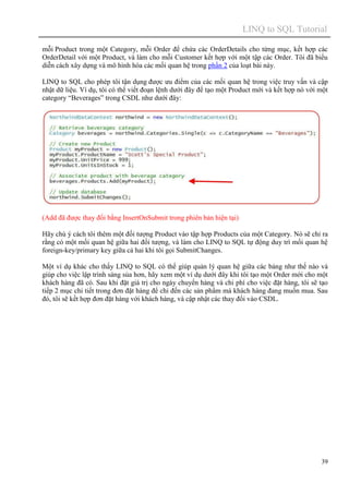 LINQ to SQL Tutorial
39
mỗi Product trong một Category, mỗi Order để chứa các OrderDetails cho từng mục, kết hợp các
OrderDetail với một Product, và làm cho mỗi Customer kết hợp với một tập các Order. Tôi đã biểu
diễn cách xây dựng và mô hình hóa các mối quan hệ trong phần 2 của loạt bài này.
LINQ to SQL cho phép tôi tận dụng được ưu điểm của các mối quan hệ trong việc truy vấn và cập
nhật dữ liệu. Ví dụ, tôi có thể viết đoạn lệnh dưới đây để tạo một Product mới và kết hợp nó với một
category “Beverages” trong CSDL như dưới đây:
(Add đã được thay đổi bằng InsertOnSubmit trong phiên bản hiện tại)
Hãy chú ý cách tôi thêm một đối tượng Product vào tập hợp Products của một Category. Nó sẽ chỉ ra
rằng có một mối quan hệ giữa hai đối tượng, và làm cho LINQ to SQL tự động duy trì mối quan hệ
foreign-key/primary key giữa cả hai khi tôi gọi SubmitChanges.
Một ví dụ khác cho thấy LINQ to SQL có thể giúp quản lý quan hệ giữa các bảng như thế nào và
giúp cho việc lập trình sáng sủa hơn, hãy xem một ví dụ dưới đây khi tôi tạo một Order mới cho một
khách hàng đã có. Sau khi đặt giá trị cho ngày chuyển hàng và chi phí cho việc đặt hàng, tôi sẽ tạo
tiếp 2 mục chi tiết trong đơn đặt hàng để chỉ đến các sản phẩm mà khách hàng đang muốn mua. Sau
đó, tôi sẽ kết hợp đơn đặt hàng với khách hàng, và cập nhật các thay đổi vào CSDL.
 