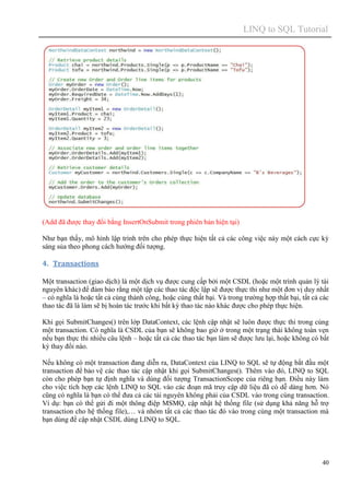 LINQ to SQL Tutorial
40
(Add đã được thay đổi bằng InsertOnSubmit trong phiên bản hiện tại)
Như bạn thấy, mô hình lập trình trên cho phép thực hiện tất cả các công việc này một cách cực kỳ
sáng sủa theo phong cách hướng đối tượng.
4. Transactions
Một transaction (giao dịch) là một dịch vụ được cung cấp bởi một CSDL (hoặc một trình quản lý tài
nguyên khác) để đảm bảo rằng một tập các thao tác độc lập sẽ được thực thi như một đơn vị duy nhất
– có nghĩa là hoặc tất cả cùng thành công, hoặc cùng thất bại. Và trong trường hợp thất bại, tất cả các
thao tác đã là làm sẽ bị hoàn tác trước khi bất kỳ thao tác nào khác được cho phép thực hiện.
Khi gọi SubmitChanges() trên lớp DataContext, các lệnh cập nhật sẽ luôn được thực thi trong cùng
một transaction. Có nghĩa là CSDL của bạn sẽ không bao giờ ở trong một trạng thái không toàn vẹn
nếu bạn thực thi nhiều câu lệnh – hoặc tất cả các thao tác bạn làm sẽ được lưu lại, hoặc không có bất
kỳ thay đổi nào.
Nếu không có một transaction đang diễn ra, DataContext của LINQ to SQL sẽ tự động bắt đầu một
transaction để bảo vệ các thao tác cập nhật khi gọi SubmitChanges(). Thêm vào đó, LINQ to SQL
còn cho phép bạn tự định nghĩa và dùng đối tượng TransactionScope của riêng bạn. Điều này làm
cho việc tích hợp các lệnh LINQ to SQL vào các đoạn mã truy cập dữ liệu đã có dễ dàng hơn. Nó
cũng có nghĩa là bạn có thể đưa cả các tài nguyên không phải của CSDL vào trong cùng transaction.
Ví dụ: bạn có thể gửi đi một thông điệp MSMQ, cập nhật hệ thống file (sử dụng khả năng hỗ trợ
transaction cho hệ thống file),… và nhóm tất cả các thao tác đó vào trong cùng một transaction mà
bạn dùng để cập nhật CSDL dùng LINQ to SQL.
 