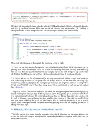 LINQ to SQL Tutorial
42
Để tránh việc thêm các số phone kiểu như trên vào CSDL, chúng ta có thể thêm một quy tắc kiểm tra
tính hợp lệ vào lớp Customer. Thêm một quy tắc để kiểm tra thực sự đơn giản. Tất cả những gì
chúng ta cần làm là thêm một partial class vào và định nghĩa phương thức như dưới đây:
Đoạn code trên tận dụng ưu điểm của 2 đặc tính trong LINQ to SQL:
1) Tất cả các lớp được tạo ra đều là partial – có nghĩa là nhà phát triển có thể dễ dàng thêm vào các
phương thức, thuộc tính và thậm chí cả các sự kiện (và đặt chúng trong một file riêng biệt). Điều này
làm cho việc thêm các quy tắc xác thực và các hàm phụ trợ vào mô hình dữ liệu và lớp DataContext
rất dễ dàng. Bạn không cần cấu hình hay viết thêm các code nào khác để làm được điều này.
2) LINQ to SQL đã tạo sẵn một loạt các điểm mở rộng trong mô hình dữ liệu và lớp DataContext mà
bạn có thể dùng để thêm vào các phép kiểm tra dữ liệu trước và sau khi thực hiện các công việc.
Nhiều trong số đó ứng dụng một đặc tính ngôn ngữ mới được gọi là “partial method” có trong VB và
C# có trong VS 2008 beta 2. Wes Dyer trong nhóm C# có một bài nói về cách các partial method
làm việc tại đây.
Trong ví dụ về việc kiểm tra tính hợp lệ dữ liệu ở trên, tôi dùng phương thức OnPhoneChanging, đây
là một phương thức sẽ được thực thi bất kỳ lúc nào người dùng gán lại giá trị cho thuộc tính Phone
trên một đối tượng Customer. Tôi có thể dùng phương thức này để xác thực giá trị đầu vào theo bất
kỳ cách gì tôi muốn (trong ví dụ này, tôi dùng một biểu thức chính quy). Nếu giá trị đã hợp lệ, tôi chỉ
đơn giản return và không làm gì cả, khi đó LINQ to SQL sẽ cho là các giá trị này là giá trị hợp lệ,
ngược lại tôi có thể phát ra một Exception bên trong phương thức kiểm tra, và phép gán khi đó sẽ
không được thực hiện.
8. Hỗ trợ tùy biến việc kiểm tra tính hợp lệ của thực thể
Việc kiểm tra trên từng thuộc tính như trong các ví dụ trên rất hữu dụng khi bạn muốn kiểm tra giá
trị của từn thuộc tính riêng lẻ. Nhưng đôi khi, bạn sẽ cần phải kiểm tra dựa trên nhiều giá trị của các
thuộc tính khác nhau.
 