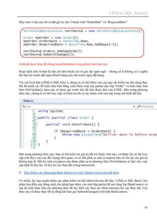 LINQ to SQL Tutorial
43
Hãy xem ví dụ sau, tôi sẽ đặt giá trị cho 2 thuộc tính “OrderDate” và “RequiredDate”:
(Add đã được thay đổi bằng InsertOnSubmit trong phiên bản hiện tại)
Đoạn lệnh trên là hợp lệ nếu chỉ đơn thuần xét từ góc độ ngôn ngữ – nhưng sẽ là không có ý nghĩa
khi bạn lại muốn đặt ngày khách hàng yêu cầu trước ngày đặt hàng.
Tin vui là từ bản LINQ to SQL beta 2, chúng ta có thể thêm vào các quy tắc kiểm tra cho từng thực
thể để tránh các lỗi kiểu như trên bằng cách thêm một lớp partial cho lớp “Order” và hiện thực hóa
hàm OnValidate(), hàm này sẽ được gọi trước khi dữ liệu được đưa vào CSDL. Bên trong phương
thức này, chúng ta có thể truy cập và kiểm tra tất cả các thuộc tính của lớp trong mô hình dữ liệu.
Bên trong phương thức này, bạn có thể kiểm tra giá trị bất kỳ thuộc tính nào, và thậm chí có thể truy
cập (chỉ đọc) vào các đối tượng liên quan, và có thể phát ra một exception nếu có tồn tại các giá trị
không hợp lệ. Bất kỳ một exception nào được phát ra từ phương thức OnValidate() sẽ làm cho việc
cập nhật bị hủy bỏ, và hủy bỏ các thay đổi trong transaction.
9. Tùy biến các phương thức kiểm tra việc thêm/xóa/sửa dữ liệu
Có nhiều lúc bạn muốn thêm các phép kiểm tra khi thêm/xóa/sửa dữ liệu. LINQ to SQL Beta2 cho
phép làm điều này bằng cách cho phép bạn thêm vào một lớp partial để mở rộng lớp DataContext và
sau đó hiện thực hóa các phương thức để tùy biến các thao tác thêm/xóa/sửa cho các thực thể. Các
thức này sẽ được thực thi tự động khi bạn gọi SubmitChanges() trên lớp DataContext.
 