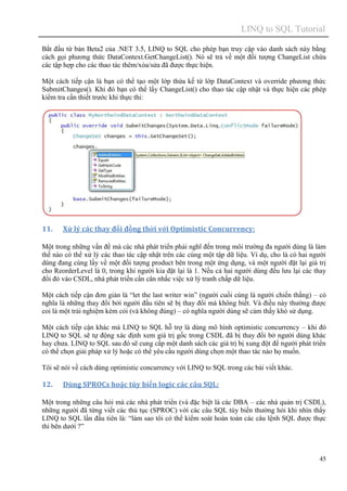 LINQ to SQL Tutorial
45
Bắt đầu từ bản Beta2 của .NET 3.5, LINQ to SQL cho phép bạn truy cập vào danh sách này bằng
cách gọi phương thức DataContext.GetChangeList(). Nó sẽ trả về một đối tượng ChangeList chứa
các tập hợp cho các thao tác thêm/xóa/sửa đã được thực hiện.
Một cách tiếp cận là bạn có thể tạo một lớp thừa kế từ lớp DataContext và override phương thức
SubmitChanges(). Khi đó bạn có thể lấy ChangeList() cho thao tác cập nhật và thực hiện các phép
kiểm tra cần thiết trước khi thực thi:
11. Xử lý các thay đổi đồng thời với Optimistic Concurrency:
Một trong những vấn đề mà các nhà phát triển phải nghĩ đến trong môi trường đa người dùng là làm
thế nào có thể xử lý các thao tác cập nhật trên các cùng một tập dữ liệu. Ví dụ, cho là có hai người
dùng đang cùng lấy về một đối tượng product bên trong một ứng dụng, và một người đặt lại giá trị
cho ReorderLevel là 0, trong khi người kia đặt lại là 1. Nếu cả hai người dùng đều lưu lại các thay
đổi đó vào CSDL, nhà phát triển cần cân nhắc việc xử lý tranh chấp dữ liệu.
Một cách tiếp cận đơn giản là “let the last writer win” (người cuối cùng là người chiến thắng) – có
nghĩa là những thay đổi bởi người đầu tiên sẽ bị thay đổi mà không biết. Và điều này thường được
coi là một trải nghiệm kém cỏi (và không đúng) – có nghĩa người dùng sẽ cảm thấy khó sử dụng.
Một cách tiếp cận khác mà LINQ to SQL hỗ trợ là dùng mô hình optimistic concurrency – khi đó
LINQ to SQL sẽ tự động xác định xem giá trị gốc trong CSDL đã bị thay đổi bở người dùng khác
hay chưa. LINQ to SQL sau đó sẽ cung cấp một danh sách các giá trị bị xung đột để người phát triển
có thể chọn giải pháp xử lý hoặc có thể yêu cầu người dùng chọn một thao tác nào họ muốn.
Tôi sẽ nói về cách dùng optimistic concurrency với LINQ to SQL trong các bài viết khác.
12. Dùng SPROCs hoặc tùy biến logic các câu SQL:
Một trong những câu hỏi mà các nhà phát triển (và đặc biệt là các DBA – các nhà quản trị CSDL),
những người đã từng viết các thủ tục (SPROC) với các câu SQL tùy biến thường hỏi khi nhìn thấy
LINQ to SQL lần đầu tiên là: “làm sao tôi có thể kiểm soát hoàn toàn các câu lệnh SQL được thực
thi bên dưới ?”
 