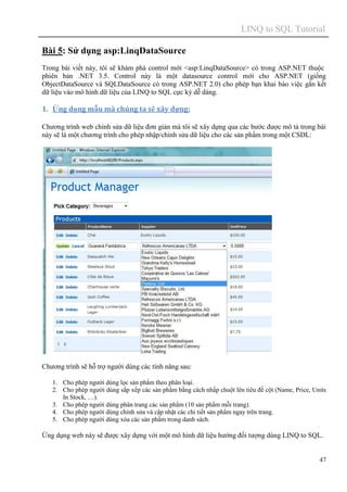 LINQ to SQL Tutorial
47
Bài 5: Sử dụng asp:LinqDataSource
Trong bài viết này, tôi sẽ khám phá control mới <asp:LinqDataSource> có trong ASP.NET thuộc
phiên bản .NET 3.5. Control này là một datasource control mới cho ASP.NET (giống
ObjectDataSource và SQLDataSource có trong ASP.NET 2.0) cho phép bạn khai báo việc gắn kết
dữ liệu vào mô hình dữ liệu của LINQ to SQL cực kỳ dễ dàng.
1. Ứng dụng mẫu mà chúng ta sẽ xây dựng:
Chương trình web chỉnh sửa dữ liệu đơn giản mà tôi sẽ xây dựng qua các bước được mô tả trong bài
này sẽ là một chương trình cho phép nhập/chỉnh sửa dữ liệu cho các sản phẩm trong một CSDL:
Chương trình sẽ hỗ trợ người dùng các tính năng sau:
1. Cho phép người dùng lọc sản phẩm theo phân loại.
2. Cho phép người dùng sắp xếp các sản phẩm bằng cách nhấp chuột lên tiêu đề cột (Name, Price, Units
In Stock, …).
3. Cho phép người dùng phân trang các sản phẩm (10 sản phẩm mỗi trang).
4. Cho phép người dùng chỉnh sửa và cập nhật các chi tiết sản phẩm ngay trên trang.
5. Cho phép người dùng xóa các sản phẩm trong danh sách.
Ứng dụng web này sẽ được xây dựng với một mô hình dữ liệu hướng đối tượng dùng LINQ to SQL.
 