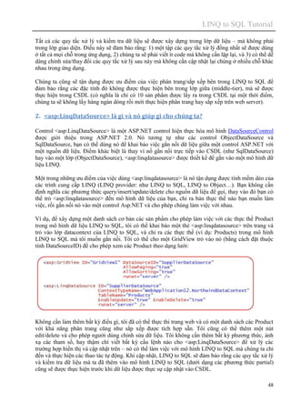LINQ to SQL Tutorial
48
Tất cả các quy tắc xử lý và kiểm tra dữ liệu sẽ được xây dựng trong lớp dữ liệu – mà không phải
trong lớp giao diện. Điều này sẽ đảm bảo rằng: 1) một tập các quy tắc xử lý đồng nhất sẽ được dùng
ở tất cả mọi chỗ trong ứng dụng, 2) chúng ta sẽ phải viết ít code mà không cần lặp lại, và 3) có thể dễ
dàng chỉnh sửa/thay đổi các quy tắc xử lý sau này mà không cần cập nhật lại chúng ở nhiều chỗ khác
nhau trong ứng dụng.
Chúng ta cũng sẽ tận dụng được ưu điểm của việc phân trang/sắp xếp bên trong LINQ to SQL để
đảm bảo rằng các đặc tính đó không được thực hiện bên trong lớp giữa (middle-tier), mà sẽ được
thực hiện trong CSDL (có nghĩa là chỉ có 10 sản phẩm được lấy ra trong CSDL tại một thời điểm,
chúng ta sẽ không lấy hàng ngàn dòng rồi mới thực hiện phân trang hay sắp xếp trên web server).
2. <asp:LinqDataSource> là gì và nó giúp gì cho chúng ta?
Control <asp:LinqDataSource> là một ASP.NET control hiện thực hóa mô hình DataSourceControl
được giời thiệu trong ASP.NET 2.0. Nó tương tự như các control ObjectDataSource và
SqlDataSource, bạn có thể dùng nó để khai báo việc gắn nối dữ liệu giữa một control ASP.NET với
một nguồn dữ liệu. Điểm khác biệt là thay vì nố gắn nối trực tiếp vào CSDL (như SqlDataSource)
hay vào một lớp (ObjectDataSource), <asp:linqdatasource> được thiết kế để gắn vào một mô hình dữ
liệu LINQ.
Một trong những ưu điểm của việc dùng <asp:linqdatasource> là nó tận dụng được tính mềm dẻo của
các trình cung cấp LINQ (LINQ provider: như LINQ to SQL, LINQ to Object…). Bạn không cần
định nghĩa các phương thức query/insert/update/delete cho nguồn dữ liệu để gọi, thay vào đó bạn có
thể trỏ <asp:linqdatasource> đến mô hình dữ liệu của bạn, chỉ ra bản thực thể nào bạn muốn làm
việc, rồi gắn nối nó vào một control Asp.NET và cho phép chúng làm việc với nhau.
Ví dụ, để xây dựng một danh sách cơ bản các sản phẩm cho phép làm việc với các thực thể Product
trong mô hình dữ liệu LINQ to SQL, tôi có thể khai báo một thẻ <asp:linqdatasource> trên trang và
trỏ vào lớp datacontext của LINQ to SQL, và chỉ ra các thực thể (ví dụ: Products) trong mô hình
LINQ to SQL mà tôi muốn gắn nối. Tôi có thể cho một GridView trỏ vào nó (bằng cách đặt thuộc
tính DataSourceID) để cho phép xem các Product theo dạng lưới:
Không cần làm thêm bất kỳ điều gì, tôi đã có thể thực thi trang web và có một danh sách các Product
với khả năng phân trang cũng như sắp xếp được tích hợp sẵn. Tôi cũng có thể thêm một nút
edit/delete và cho phép người dùng chỉnh sửa dữ liệu. Tôi không cần thêm bất kỳ phương thức, ánh
xạ các tham số, hay thậm chí viết bất kỳ cấu lệnh nào cho <asp:LinqDataSource> để xử lý các
trường hợp hiển thị và cập nhật trên – nó có thể làm việc với mô hình LINQ to SQL mà chúng ta chỉ
đến và thực hiện các thao tác tự động. Khi cập nhật, LINQ to SQL sẽ đảm bảo rằng các quy tắc xử lý
và kiểm tra dữ liệu mà ta đã thêm vào mô hình LINQ to SQL (dưới dạng các phương thức partial)
cũng sẽ được thực hiện trước khi dữ liệu được thực sự cập nhật vào CSDL.
 