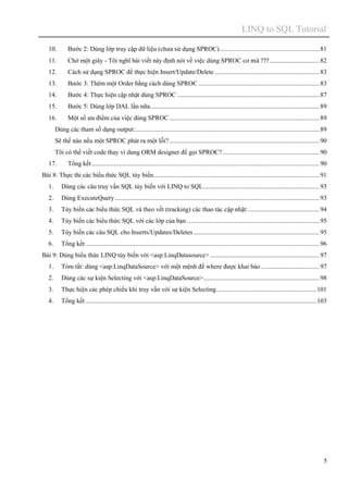 LINQ to SQL Tutorial
5
10. Bước 2: Dùng lớp truy cập dữ liệu (chưa sử dụng SPROC)..............................................................81
11. Chờ một giây - Tôi nghĩ bài viết này định nói về việc dùng SPROC cơ mà ???...............................82
12. Cách sử dụng SPROC để thực hiện Insert/Update/Delete .................................................................83
13. Bước 3: Thêm một Order bằng cách dùng SPROC ...........................................................................83
14. Bước 4: Thực hiện cập nhật dùng SPROC ........................................................................................87
15. Bước 5: Dùng lớp DAL lần nữa.........................................................................................................89
16. Một số ưu điểm của việc dùng SPROC .............................................................................................89
Dùng các tham số dạng output:..................................................................................................................89
Sẽ thế nào nếu một SPROC phát ra một lỗi? .............................................................................................90
Tôi có thể viết code thay vì dung ORM designer để gọi SPROC?............................................................90
17. Tổng kết .............................................................................................................................................90
Bài 8: Thực thi các biểu thức SQL tùy biến.......................................................................................................91
1. Dùng các câu truy vấn SQL tùy biến với LINQ to SQL........................................................................93
2. Dùng ExecuteQuery...............................................................................................................................93
3. Tùy biến các biểu thức SQL và theo vết (tracking) các thao tác cập nhật:............................................94
4. Tùy biến các biểu thức SQL với các lớp của bạn ..................................................................................95
5. Tùy biến các câu SQL cho Inserts/Updates/Deletes ..............................................................................95
6. Tổng kết .................................................................................................................................................96
Bài 9: Dùng biểu thức LINQ tùy biến với <asp:LinqDatasource>....................................................................97
1. Tóm tắt: dùng <asp:LinqDataSource> với một mệnh đề where được khai báo ....................................97
2. Dùng các sự kiện Selecting với <asp:LinqDataSource>........................................................................98
3. Thực hiện các phép chiếu khi truy vấn với sự kiện Selecting..............................................................101
4. Tổng kết ...............................................................................................................................................103
 