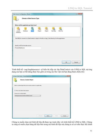 LINQ to SQL Tutorial
51
Trình thiết kế <asp:linqdatasource> sẽ hiển thị tiếp các lớp DataContext của LINQ to SQL mà ứng
dụng của bạn có thể dùng được bao gồm cả trong các thư viện mà bạn đang tham chiếu tới):
Chúng ta muốn chọn mô hình dữ liệu đã được tạo trước đây với trình thiết kế LINQ to SQL. Chúng
ta cũng sẽ muốn chọn bảng dữ liệu bên trong mô hình dữ liệu mà chúng ta sẽ coi như thực thể chính
 