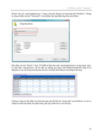 LINQ to SQL Tutorial
52
để làm việc với <asp:linqdatasource>. Trong ví dụ này chúng ta sẽ chọn thực thể “Products”. Chúng
ta cũng sẽ nhấn vào nút “Advanced” và cho phép việc cập nhật cũng như xóa dữ liệu:
Khi nhấn vào nút “Finish” ở trên, VS 2008 sẽ khai báo một <asp:linqdatasource> trong trang .aspx,
và cập nhật <asp:gridview> để trỏ đến nó (thông qua thuộc tính DataSourceID).Nó cũng sẽ tự
động tạo ra các cột trong Grid dự trên cấu trúc của thực thể Products mà chúng ta đã chọn:
Chúng ta cũng có thể nhấp vào hình tam giác nhỏ để bật lên “smart task” của GridView và chỉ ra
chúng ta muốn cho phép việc phân trang, sắp xếp, chỉnh sửa và xóa dữ liệu:
 