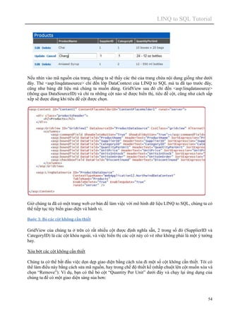 LINQ to SQL Tutorial
54
Nếu nhìn vào mã nguồn của trang, chúng ta sẽ thấy các thẻ của trang chứa nội dung giống như dưới
đây. Thẻ <asp:linqdatasource> chỉ đến lớp DataContext của LINQ to SQL mà ta đã tạo trước đây,
cũng như bảng dữ liệu mà chúng ta muốn dùng. GridView sau đó chỉ đến <asp:linqdatasource>
(thông qua DataSourceID) và chỉ ra những cột nào sẽ được hiển thị, tiêu đề cột, cũng như cách sắp
xếp sẽ được dùng khi tiêu đề cột được chọn.
Giờ chúng ta đã có một trang web cơ bản để làm việc với mô hình dữ liệu LINQ to SQL, chúng ta có
thể tiếp tục tùy biến giao diện và hành vi.
Bước 3: Bỏ các cột không cần thiết
GridView của chúng ta ở trên có rất nhiều cột được định nghĩa sẵn, 2 trong số đó (SupplierID và
CategoryID) là các cột khóa ngoài, và việc hiển thị các cột này có vẻ như không phải là một ý tưởng
hay.
Xóa bớt các cột không cần thiết
Chúng ta có thể bắt đầu việc dọn dẹp giao diện bằng cách xóa đi một số cột không cần thiết. Tôi có
thể làm điều này bằng cách sửa mã nguồn, hay trong chế độ thiết kế (nhấp chuột lên cột muốn xóa và
chọn “Remove”). Ví dụ, bạn có thể bỏ cột “Quantity Per Unit” dưới đây và chạy lại ứng dụng của
chúng ta để có một giao diện sáng sủa hơn:
 