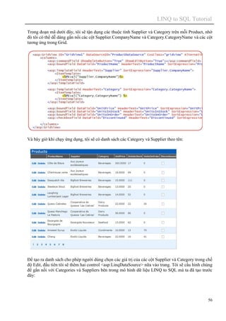 LINQ to SQL Tutorial
56
Trong đoạn mã dưới đây, tôi sẽ tận dụng các thuộc tính Supplier và Category trên mỗi Product, nhờ
đó tôi có thể dễ dàng gắn nối các cột Supplier.CompanyName và Category.CategoryName và các cột
tương ứng trong Grid.
Và bây giờ khi chạy ứng dụng, tôi sẽ có danh sách các Category và Supplier theo tên:
Để tạo ra danh sách cho phép người dùng chọn các giá trị của các cột Supplier và Category trong chế
độ Edit, đầu tiên tôi sẽ thêm hai control <asp:LinqDataSource> nữa vào trang. Tôi sẽ cấu hình chúng
để gắn nối với Categories và Suppliers bên trong mô hình dữ liệu LINQ to SQL mà ta đã tạo trước
đây:
 