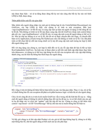 LINQ to SQL Tutorial
62
này được thực hiện – nó sẽ tự động được dùng bất kỳ nơi nào cũng như bất kỳ lúc nào mô hình
LINQ to SQL được dùng.
Thêm phần kiểm soát lỗi vào giao diện
Mặc nhiên nếu người dùng nhập vào một giá trị không hợp lệ cho UnitsOnOrder/Discontinued vào
GridView, các lớp LINQ to SQL của chúng ta sẽ sinh ra một exception. Đến lượt
<asp:LinqDataSource> sẽ bắt lỗi này và cung cấp một sự kiện mà người sử dụng có thể dùng để xử
lý lỗi đó. Nếu không có trình xử lý lỗi nào được cung cấp, khi đó GridView (hoặc một control khác)
gắn nối vào <asp:LinqDataSource> sẽ bắt lỗi này và cung cấp một event để người dùng có thể xử lý
nó. Nếu lại tiếp tục không có ai xử lý lỗi, khi đó nó sẽ được chuyển đến cho Page, và chuyển đến
hàm xử lý Application_Error() trong file Global.asax nếu vẫn không có trình xử lý lỗi. Các nhà phát
triển có thể chọn bất kỳ chỗ nào trong chuỗi xử lý này để cung cấp một cách tương tác hợp lý nhất
đến người dùng cuối.
Đối với ứng dụng của chúng ta, nơi hợp lý nhất đến xử lý các lỗi cập nhật dữ liệu là bắt sự kiện
RowUpdatedtrên GridView. Sự kiện này sẽ được phát ra mỗi khi một lệnh cập nhật được thực hiện
trên datasource, và chúng ta có thể truy cập thông tin chi tiết của exception nếu việc cập nhật không
thành công, sau đo hiển thị thông báo thích hợp cho người dùng.
Để ý rằng ở trên tôi không hề thêm bất kỳ hàm kiểm tra nào vào lớp giao diện. Thay vì vậy, tôi sẽ lấy
về chuỗi thông báo lỗi của exception đã phát ra từ phần business logic và hiển thị nó cho người dùng.
Chú ý là tôi cũng đã chỉ ra ở trên là tôi muốn GridView vẫn ở trong chế độ Edit khi lỗi xảy ra – bằng
cách đó người dùng sẽ không bị mất đi những thay đổi mà họ đã tạo ra, và có thể chỉnh sửa các giá
trị họ đã nhập vào và click nút “update” một lần nữa để lưu lại. Chúng ta cũng có thể thêm một
control <asp:literal> với ID “ErrorMessage” bất kỳ chỗ nào mà ta muốn thông báo lỗi hiện ra:
Và bấy giờ chúng ta sẽ thử cập nhật Product với các giá trị kết hợp không hợp lệ, chúng ta sẽ thấy
một thông báo lỗi, nhờ đó người dùng sẽ biết cách sửa lại cho phù hợp:
 