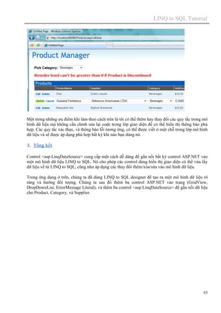 LINQ to SQL Tutorial
63
Một trong những ưu điểm khi làm theo cách trên là tôi có thể thêm hay thay đổi các quy tắc trong mô
hình dữ liệu mà không cần chỉnh sửa lại code trong lớp giao diện để có thể hiển thị thông báo phù
hợp. Các quy tắc xác thực, và thông báo lỗi tương ứng, có thể được viết ở một chỗ trong lớp mô hình
dữ liệu và sẽ được áp dụng phù hợp bất kỳ khi nào bạn dùng nó.
3. Tổng kết
Control <asp:LinqDataSource> cung cấp một cách dễ dàng để gắn nối bất kỳ control ASP.NET vào
một mô hình dữ liệu LINQ to SQL. Nó cho phép các control dùng hiển thị giao diện có thể vừa lấy
dữ liệu về từ LINQ to SQL, cũng như áp dụng các thay đổi thêm/xóa/sửa vào mô hình dữ liệu.
Trong ứng dụng ở trên, chúng ta đã dùng LINQ to SQL designer để tạo ra một mô hình dữ liệu rõ
ràng và hướng đối tượng. Chúng ta sau đó thêm ba control ASP.NET vào trang (GridView,
DropDownList, ErrorMessage Literal), và thêm ba control <asp:LinqDataSource> để gắn nối dữ liệu
cho Product, Category, và Supplier.
 
