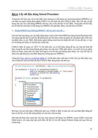 LINQ to SQL Tutorial
65
Bài 6: Lấy dữ liệu dùng Stored Procedure
Trong bài viết hôm nay, tôi sẽ cho thấy cách chúng ta có thể dùng các stored procedure (SPROCs) và
các hàm do người dùng định nghĩa (UDFs) với mô hình dữ liệu LINQ to SQL. Bài viết này sẽ tập
trung chủ yếu vào cách dùng SPROCs để truy vấn và lấy dữ liệu về từ CSDL. Trong bài viết kế tiếp,
tôi sẽ hiển thị cách bạn có thể dùng các SPROCs để cập nhật, thêm, xóa dữ liệu từ CSDL.
1. Dùng SPROC hay không SPROC? Đó là một vấn đề….
Câu hỏi liệu nên dùng các câu SQL động được sinh ra bởi trình ORM hay dùng Stored Procedure khi
xây dựng lớp dữ liệu là một chủ đề không bao giờ kết thúc tranh cãi giữa các nhà phát triển, kiến trúc
sư phần mềm và các DBA. Rất nhiều người thông minh hơn tôi nhiều đã viết về chủ đề này, vì vậy
tôi sẽ không nói thêm về vấn đề này ở đây nữa.
LINQ to SQL đi cùng với .NET 3.5 rất mềm dẻo, và có thể được dùng để tạo các lớp mô hình dữ
liệu, trong đó các đối tượng không phụ thuộc vào cấu trúc CSDL phía dưới, và có thể xử lý các phép
kiểm tra logic cũng như xác thực tính hợp lệ của dữ liệu mà không phụ thuộc vào việc dữ liệu sẽ
được lưu nạp dùng các câu SQL động hay thông qua các SPROCs.
Trong bài Truy vấn Cơ sở dữ liệu (phần 3), tôi đã thảo luận cách bạn có thể viết các biểu thức truy
vấn LINQ cho một mô hình dữ liệu LINQ to SQL dùng đoạn mã như sau:
Khi bạn viết các biểu thức LINQ kiểu như vậy, LINQ to SQL sẽ thực thi các câu lệnh SQL động để
bạn có thể lấy về các đối tượng khớp với câu truy vấn của bạn.
Như bạn đã được học trong bài viết này, bạn cũng có thể dùng các SPROCs trong CSDL trong lớp
DataContext, nó cung cấp một cách khác để lấy về các đối tượng Products bằng cách gọi thủ tục
tương ứng:
 