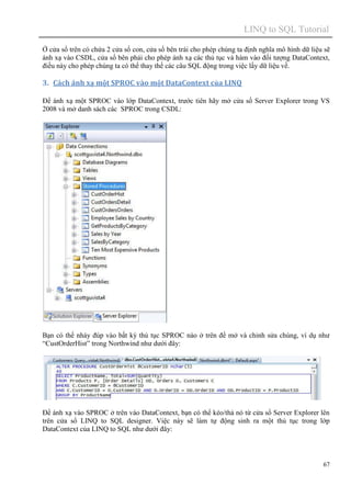 LINQ to SQL Tutorial
67
Ở cửa sổ trên có chứa 2 cửa sổ con, cửa sổ bên trái cho phép chúng ta định nghĩa mô hình dữ liệu sẽ
ánh xạ vào CSDL, cửa sổ bên phải cho phép ánh xạ các thủ tục và hàm vào đối tượng DataContext,
điều này cho phép chúng ta có thể thay thế các câu SQL động trong việc lấy dữ liệu về.
3. Cách ánh xạ một SPROC vào một DataContext của LINQ
Để ánh xạ một SPROC vào lớp DataContext, trước tiên hãy mở cửa sổ Server Explorer trong VS
2008 và mở danh sách các SPROC trong CSDL:
Bạn có thể nháy đúp vào bất kỳ thủ tục SPROC nào ở trên để mở và chỉnh sửa chúng, ví dụ như
“CustOrderHist” trong Northwind như dưới đây:
Để ánh xạ vào SPROC ở trên vào DataContext, bạn có thể kéo/thả nó từ cửa sổ Server Explorer lên
trên cửa sổ LINQ to SQL designer. Việc này sẽ làm tự động sinh ra một thủ tục trong lớp
DataContext của LINQ to SQL như dưới đây:
 
