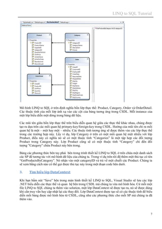 LINQ to SQL Tutorial
7
Mô hình LINQ to SQL ở trên định nghĩa bốn lớp thực thể: Product, Category, Order và OrderDetail.
Các thuộc tính của mỗi lớp ánh xạ vào các cột của bảng tương ứng trong CSDL. Mỗi instance của
một lớp biểu diễn một dòng trong bảng dữ liệu.
Các mũi tên giữa bốn lớp thực thể trên biểu diễn quan hệ giữa các thực thể khác nhau, chúng được
tạo ra dựa trên các mối quan hệ primary-key/foreign-key trong CSDL. Hướng của mũi tên chỉ ra mối
quan hệ là một – một hay một – nhiều. Các thuộc tính tương ứng sẽ được thêm vào các lớp thực thể
trong các trường hợp này. Lấy ví dụ, lớp Category ở trên có một mối quan hệ một nhiều với lớp
Product, điều này có nghĩa nó sẽ có một thuộc tính “Categories” là một tập hợp các đối tượng
Product trong Category này. Lớp Product cũng sẽ có một thuộc tính “Category” chỉ đến đối
tượng ”Category” chứa Product này bên trong.
Bảng các phương thức bên tay phải bên trong trình thiết kế LINQ to SQL ở trên chứa một danh sách
các SP để tương tác với mô hình dữ liệu của chúng ta. Trong ví dụ trên tôi đã thêm một thủ tục có tên
“GetProductsByCategory”. Nó nhận vào một categoryID và trả về một chuỗi các Product. Chúng ta
sẽ xem bằng cách nào có thể gọi được thủ tục này trong một đoạn code bên dưới.
3. Tìm hiểu lớp DataContext
Khi bạn bấm nút “Save” bên trong màn hình thiết kế LINQ to SQL, Visual Studio sẽ lưu các lớp
.NET biểu diễn các thực thể và quan hệ bên trong CSDL mà chúng ta vừa mô hình hóa. Cứ mỗi một
file LINQ to SQL chúng ta thêm vào solution, một lớp DataContext sẽ được tạo ra, nó sẽ được dùng
khi cần truy vấn hay cập nhật lại các thay đổi. Lớp DataContext được tạo sẽ có các thuộc tính để biểu
diễn mối bảng được mô hình hóa từ CSDL, cũng như các phương thức cho mỗi SP mà chúng ta đã
thêm vào.
 