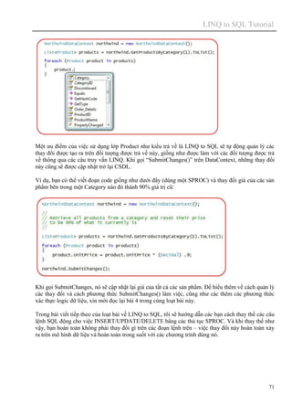 LINQ to SQL Tutorial
71
Một ưu điểm của việc sử dụng lớp Product như kiểu trả về là LINQ to SQL sẽ tự động quản lý các
thay đổi được tạo ra trên đối tượng được trả về này, giống như được làm với các đối tượng được trả
về thông qua các câu truy vấn LINQ. Khi gọi “SubmitChanges()” trên DataContext, những thay đổi
này cũng sẽ được cập nhật trở lại CSDL.
Ví dụ, bạn có thể viết đoạn code giống như dưới đây (dùng một SPROC) và thay đổi giá của các sản
phẩm bên trong một Category nào đó thành 90% giá trị cũ:
Khi gọi SubmitChanges, nó sẽ cập nhật lại giá của tất cả các sản phẩm. Để hiểu thêm về cách quản lý
các thay đổi và cách phương thức SubmitChanges() làm việc, cũng như các thêm các phương thức
xác thực logic dữ liệu, xin mời đọc lại bài 4 trong cùng loạt bài này.
Trong bài viết tiếp theo của loạt bài về LINQ to SQL, tôi sẽ hướng dẫn các bạn cách thay thế các câu
lệnh SQL động cho việc INSERT/UPDATE/DELETE bằng các thủ tục SPROC. Và khi thay thế như
vậy, bạn hoàn toàn không phải thay đổi gì trên các đoạn lệnh trên – việc thay đổi này hoàn toàn xảy
ra trên mô hình dữ liệu và hoàn toàn trong suốt với các chương trình dùng nó.
 