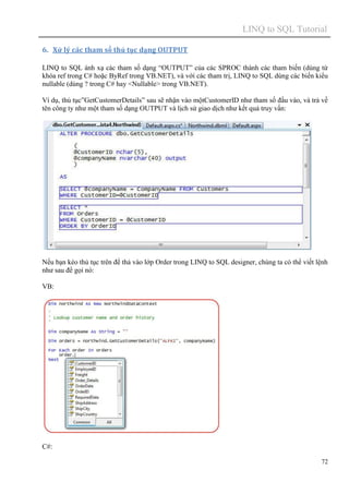 LINQ to SQL Tutorial
72
6. Xử lý các tham số thủ tục dạng OUTPUT
LINQ to SQL ánh xạ các tham số dạng “OUTPUT” của các SPROC thành các tham biến (dùng từ
khóa ref trong C# hoặc ByRef trong VB.NET), và với các tham trị, LINQ to SQL dùng các biến kiểu
nullable (dùng ? trong C# hay <Nullable> trong VB.NET).
Ví dụ, thủ tục”GetCustomerDetails” sau sẽ nhận vào mộtCustomerID như tham số đầu vào, và trả về
tên công ty như một tham số dạng OUTPUT và lịch sử giao dịch như kết quả truy vấn:
Nếu bạn kéo thủ tục trên để thả vào lớp Order trong LINQ to SQL designer, chúng ta có thể viết lệnh
như sau để gọi nó:
VB:
C#:
 