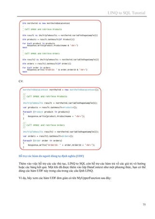 LINQ to SQL Tutorial
75
C#:
Hỗ trợ các hàm do người dùng tự định nghĩa (UDF)
Thêm vào việc hỗ trợ các các thủ tục, LINQ to SQL còn hỗ trợ các hàm trả về các giá trị vô hướng
hoặc các bảng kết quả. Một khi đã được thêm vào lớp DataContext như một phương thức, bạn có thể
dùng các hàm UDF này trong câu trong các câu lệnh LINQ.
Ví dụ, hãy xem các hàm UDF đơn giản có tên MyUpperFunction sau đây:
 