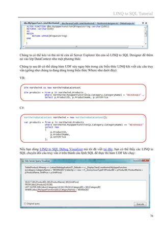 LINQ to SQL Tutorial
76
Chúng ta có thể kéo và thả nó từ cửa sổ Server Explorer lên cửa sổ LINQ to SQL Designer để thêm
nó vào lớp DataContext như một phương thức.
Chúng ta sau đó có thể dùng hàm UDF này ngay bên trong các biểu thức LINQ khi viết các câu truy
vấn (giống như chúng ta đang dùng trong biểu thức Where như dưới đây):
VB:
C#:
Nếu bạn dùng LINQ to SQL Debug Visualizer mà tôi đã viết tại đây, bạn có thể thấy các LINQ to
SQL chuyển đổi câu truy vấn ở trên thành câu lệnh SQL để thực thi hàm UDF khi chạy:
 