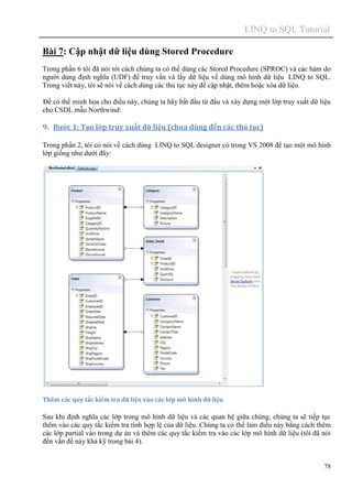 LINQ to SQL Tutorial
78
Bài 7: Cập nhật dữ liệu dùng Stored Procedure
Trong phần 6 tôi đã nói tới cách chúng ta có thể dùng các Stored Procedure (SPROC) và các hàm do
người dùng định nghĩa (UDF) để truy vấn và lấy dữ liệu về dùng mô hình dữ liệu LINQ to SQL.
Trong viết này, tôi sẽ nói về cách dùng các thủ tục này để cập nhật, thêm hoặc xóa dữ liệu.
Để có thể minh họa cho điều này, chúng ta hãy bắt đầu từ đầu và xây dựng một lớp truy xuất dữ liệu
cho CSDL mẫu Northwind:
9. Bước 1: Tạo lớp truy xuất dữ liệu (chưa dùng đến các thủ tục)
Trong phần 2, tôi có nói về cách dùng LINQ to SQL designer có trong VS 2008 để tạo một mô hình
lớp giống như dưới đây:
Thêm các quy tắc kiểm tra dữ liệu vào các lớp mô hình dữ liệu
Sau khi định nghĩa các lớp trong mô hình dữ liệu và các quan hệ giữa chúng, chúng ta sẽ tiếp tục
thêm vào các quy tắc kiểm tra tính hợp lệ của dữ liệu. Chúng ta có thể làm điều này bằng cách thêm
các lớp partial vào trong dự án và thêm các quy tắc kiểm tra vào các lớp mô hình dữ liệu (tôi đã nói
đến vấn đề này khá kỹ trong bài 4).
 
