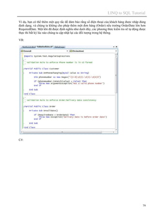 LINQ to SQL Tutorial
79
Ví dụ, bạn có thể thêm một quy tắc để đảm bảo rằng số điện thoại của khách hàng được nhập đúng
định dạng, và chúng ta không cho phép thêm một đơn hàng (Order) nếu trường OrderDate lớn hơn
RequiredDate. Một khi đã được định nghĩa như dưới đây, các phương thức kiểm tra sẽ tự động được
thực thi bất kỳ lúc nào chúng ta cập nhật lại các đối tượng trong hệ thống.
VB:
C#:
 