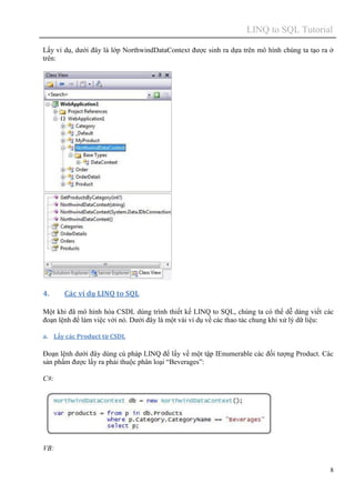 LINQ to SQL Tutorial
8
Lấy ví dụ, dưới đây là lớp NorthwindDataContext được sinh ra dựa trên mô hình chúng ta tạo ra ở
trên:
4. Các ví dụ LINQ to SQL
Một khi đã mô hình hóa CSDL dùng trình thiết kế LINQ to SQL, chúng ta có thể dễ dàng viết các
đoạn lệnh để làm việc với nó. Dưới đây là một vài ví dụ về các thao tác chung khi xử lý dữ liệu:
a. Lấy các Product từ CSDL
Đoạn lệnh dưới đây dùng cú pháp LINQ để lấy về một tập IEnumerable các đối tượng Product. Các
sản phẩm được lấy ra phải thuộc phân loại “Beverages”:
C#:
VB:
 