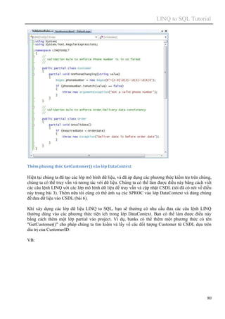 LINQ to SQL Tutorial
80
Thêm phương thức GetCustomer() vào lớp DataContext
Hiện tại chúng ta đã tạo các lớp mô hình dữ liệu, và đã áp dụng các phương thức kiểm tra trên chúng,
chúng ta có thể truy vấn và tương tác với dữ liệu. Chúng ta có thể làm được điều này bằng cách viết
các câu lệnh LINQ với các lớp mô hình dữ liệu để truy vấn và cập nhật CSDL (tôi đã có nói về điều
này trong bài 3). Thêm nữa tôi cũng có thể ánh xạ các SPROC vào lớp DataContext và dùng chúng
để đưa dữ liệu vào CSDL (bài 6).
Khi xây dựng các lớp dữ liệu LINQ to SQL, bạn sẽ thường có nhu cầu đưa các câu lệnh LINQ
thường dùng vào các phương thức tiện ích trong lớp DataContext. Bạn có thể làm được điều này
bằng cách thêm một lớp partial váo project. Ví dụ, banks có thể thêm một phương thức có tên
"GetCustomer()" cho phép chúng ta tìm kiếm và lấy về các đối tượng Customer từ CSDL dựa trên
día trị của CustomerID:
VB:
 