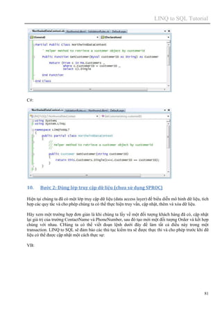 LINQ to SQL Tutorial
81
C#:
10. Bước 2: Dùng lớp truy cập dữ liệu (chưa sử dụng SPROC)
Hiện tại chúng ta đã có một lớp truy cập dữ liệu (data access layer) để biểu diễn mô hinh dữ liệu, tích
hợp các quy tắc và cho phép chúng ta có thể thực hiện truy vấn, cập nhật, thêm và xóa dữ liệu.
Hãy xem một trường hợp đơn giản là khi chúng ta lấy về một đối tượng khách hàng đã có, cập nhật
lại giá trị của trường ContactName và PhoneNumber, sau đó tạo mới một đối tượng Order và kết hợp
chúng với nhau. CHúng ta có thể viết đoạn lệnh dưới đây để làm tất cả điều này trong một
transaction. LINQ to SQL sẽ đảm bảo các thủ tục kiểm tra sẽ được thực thi và cho phép trước khi dữ
liệu có thể được cập nhật một cách thực sự:
VB:
 