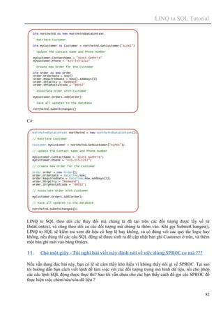 LINQ to SQL Tutorial
82
C#:
LINQ to SQL theo dõi các thay đổi mà chúng ta đã tạo trên các đối tượng được lấy về từ
DataContext, và cũng theo dõi cả các đối tượng mà chúng ta thêm vào. Khi gọi SubmitChanges(),
LINQ to SQL sẽ kiểm tra xem dữ liệu có hợp lệ hay không, và có đúng với các quy tắc logic hay
không, nếu đúng thì các câu SQL động sẽ được sinh ra để cập nhật bản ghi Customer ở trên, và thêm
một bản ghi mới vào bảng Orders.
11. Chờ một giây - Tôi nghĩ bài viết này định nói về việc dùng SPROC cơ mà ???
Nếu vẫn đang đọc bài này, bạn có lẽ sẽ cảm thấy khó hiểu vì không thấy nói gì về SPROC. Tại sao
tôi hướng dẫn bạn cách viết lệnh để làm việc với các đối tượng trong mô hình dữ liệu, rồi cho phép
các câu lệnh SQL động được thực thi? Sao tôi vẫn chưa cho các bạn thấy cách để gọi các SPROC để
thực hiện việc chèm/sửa/xóa dữ liệu ?
 
