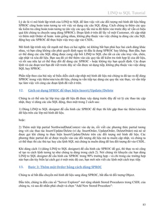 LINQ to SQL Tutorial
83
Lý do là vì mô hình lập trình của LINQ to SQL để làm việc với các đối tượng mô hình dữ liệu bằng
SPROC cũng hoàn toàn tương tự với việc sử dụng các câu SQL động. Cách chúng ta thêm các quy
tắc kiểm tra cũng hoàn toàn tương tự (do vậy các quy tắc mà ta đã thêm vào trước đây sẽ vẫn có hiệu
quả khi chúng ta chuyển sang dùng SPROC). Đoạn lệnh ở trên để lấy về một Customer, rồi cập nhật
và thêm một Order sẽ hoàn toàn giống nhau, không phụ thuộc vào việc chúng ta dùng các câu SQL
động hay các SPROC để thực hiện việc truy cập vào CSDL.
Mô hình lập trình này rất mạnh mẽ theo cả hai nghĩa: nó không bắt bạn phải học hai cách dùng khác
nhau, và bạn cũng không cần phải quyết định ngay từ đầu là dung SPROC hay không. Ban đầu, bạn
có thể dùng các câu SQL động được cung cấp bởi LINQ to SQL cho tất cả các câu truy vấn, chèn,
cập nhật và xóa dữ liệu. Bạn sau đó có thể thêm vào các quy tắc để kiểm tra tính hợp lệ của dữ liệu,
và rồi sau nữa lại có thể thay đổi để dùng các SPROC - hoặc không tùy bạn quyết định. Các đoạn
lệnh và các đoạn test bạn đã viết trước đây sẽ vẫn được sử dụng tiếp, không phụ thuộc vào việc dùng
SQL hay SPROC.
Phần tiếp theo của bài này sẽ biểu diễn cách cập nhật mô hình dữ liệu mà chúng ta đã tạo ra để dùng
SPROC trong việc thêm/sửa/xóa dữ liệu, chúng ta vẫn tiếp tục dùng các quy tắc xác thực, và vẫn tiếp
tục làm việc với cùng các đoạn lệnh đã viết ở trên.
12. Cách sử dụng SPROC để thực hiện Insert/Update/Delete
Chúng ta có thể sửa lại lớp truy cập dữ liệu đã được xây dựng trước đây để xử lý các thao tác cập
nhật, thay vì dùng các câu SQL động, theo một trong 2 cách sau:
1) Dùng LINQ to SQL designer để cấu hình các SPROC để thực thi khi gặp thao tác thêm/xóa/sửa
dữ liệu trên các lớp mô hình dữ liệu.
hoặc:
2) Thêm một lớp partial NorthwindDataContext vào dự án, rồi viết các phương thức partial tương
ứng với các thao tác Insert/Update/Delete (ví dụ: InsertOrder, UpdateOrder, DeleteOrder) mà nó sẽ
được gọi khi chúng ta thực hiện Insert/Update/Delete trên các đối tượng mô hình dữ liệu. Các
phương thức partial đó sẽ được truyền vào các đối tượng dữ liệu mà ta muốn cập nhật, và chúng ta
có thể thực thi các thủ tục hay câu lệnh SQL mà chúng ta muốn dùng để lưu đối tượng đó vào CSDL.
Khi dùng cách 1) (dùng LINQ to SQL designer) để cấu hình các SPROC để gọi, thì thực ra nó cũng
sẽ tạo ra cách lệnh tương tự như chúng ta dùng trong cách 2). Nói chúng tôi khuyên các bạn dùng
LINQ to SQL designer để cấu hình các SPROC trong 90% trường hợp - và chỉ trong các trường hợp
nào bạn cần tùy biến lại cách gọi ở một mức độ cao, bạn mới nên viết các lệnh một cách trực tiếp.
13. Bước 3: Thêm một Order bằng cách dùng SPROC
Chúng ta sẽ bắt đầu chuyển mô hình dữ liệu sang dùng SPROC, bắt đầu từ đối tượng Object.
Đầu tiên, chúng ta đến cửa sổ "Server Explorer" mở rộng nhánh Stored Procedures trong CSDL của
chúng ta, và sau đó nhấn phải chuột và chọn "Add New Stored Procedure":
 