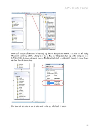 LINQ to SQL Tutorial
85
Bước cuối cùng là cấu hình lại để lớp truy cập dữ liệu dùng thủ tục SPROC khi chèn các đối tượng
Order mới vào trong CSDL. Chúng ta có thể là điều này bằng cách chọn lớp Order trong cửa sooe
LINQ to SQL designer, và sau đó chuyển đến bảng thuộc tính và nhấn nút 3 chấm (...) ở mục Insert
để chọn thao tác tương ứng:
Khi nhấn nút này, cửa sổ sau sẽ hiện ra để có thể tùy biến hành vi Insert:
 