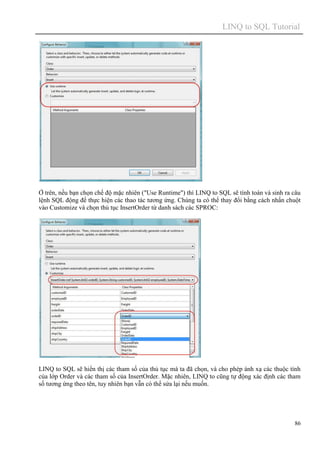 LINQ to SQL Tutorial
86
Ở trên, nếu bạn chọn chế độ mặc nhiên ("Use Runtime") thì LINQ to SQL sẽ tính toán và sinh ra câu
lệnh SQL động để thực hiện các thao tác tương ứng. Chúng ta có thể thay đổi bằng cách nhấn chuột
vào Customize và chọn thủ tục InsertOrder từ danh sách các SPROC:
LINQ to SQL sẽ hiển thị các tham số của thủ tục mà ta đã chọn, và cho phép ánh xạ các thuộc tính
của lớp Order và các tham số của InsertOrder. Mặc nhiên, LINQ to cũng tự động xác định các tham
số tương ứng theo tên, tuy nhiên bạn vẫn có thể sửa lại nếu muốn.
 