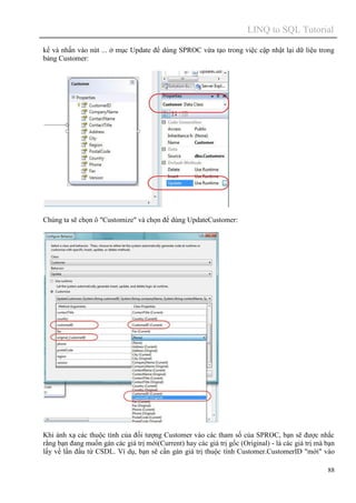 LINQ to SQL Tutorial
88
kế và nhấn vào nút ... ở mục Update để dùng SPROC vừa tạo trong việc cập nhật lại dữ liệu trong
bảng Customer:
Chúng ta sẽ chọn ô "Customize" và chọn để dùng UpdateCustomer:
Khi ánh xạ các thuộc tính của đối tượng Customer vào các tham số của SPROC, bạn sẽ được nhắc
rằng bạn đang muốn gán các giá trị mới(Current) hay các giá trị gốc (Original) - là các giá trị mà bạn
lấy về lần đầu từ CSDL. Ví dụ, bạn sẽ cần gán giá trị thuộc tính Customer.CustomerID "mới" vào
 