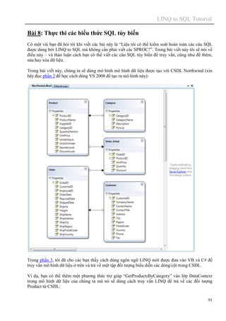 LINQ to SQL Tutorial
91
Bài 8: Thực thi các biểu thức SQL tùy biến
Có một vài bạn đã hỏi tôi khi viết các bài này là “Liệu tôi có thể kiểm soát hoàn toàn các câu SQL
được dùng bởi LINQ to SQL mà không cần phải viết các SPROC?”. Trong bài viết này tôi sẽ nói về
điều này – và thảo luận cách bạn có thể viết các câu SQL tùy biến để truy vấn, cũng như để thêm,
sửa hay xóa dữ liệu.
Trong bài viết này, chúng ta sẽ dùng mô hình mô hình dữ liệu được tạo với CSDL Northwind (xin
hãy đọc phần 2 để học cách dùng VS 2008 để tạo ra mô hình này):
Trong phần 3, tôi đã cho các bạn thấy cách dùng ngôn ngữ LINQ mới được đưa vào VB và C# để
truy vấn mô hình dữ liệu ở trên và trả về một tập đối tượng biểu diễn các dòng/cột trong CSDL.
Ví dụ, bạn có thể thêm một phương thức trợ giúp “GetProductsByCategory” vào lớp DataContext
trong mô hình dữ liệu của chúng ta mà nó sẽ dùng cách truy vấn LINQ để trả về các đối tượng
Product từ CSDL:
 