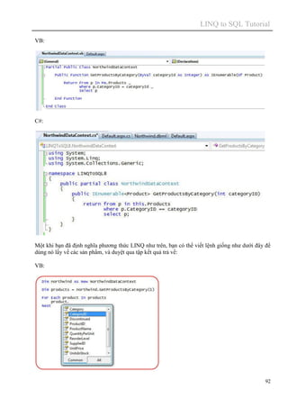 LINQ to SQL Tutorial
92
VB:
C#:
Một khi bạn đã định nghĩa phương thức LINQ như trên, bạn có thể viết lệnh giống như dưới đây để
dùng nó lấy về các sản phẩm, và duyệt qua tập kết quả trả về:
VB:
 