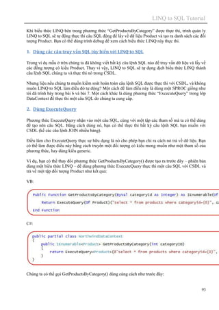 LINQ to SQL Tutorial
93
Khi biểu thức LINQ bên trong phương thức “GetProductsByCategory” được thực thi, trình quản ly
LINQ to SQL sẽ tự động thực thi câu SQL động để lấy về dữ liệu Product và tạo ra danh sách các đối
tượng Product. Bạn có thể dùng trình debug để xem cách biểu thức LINQ này thực thi.
1. Dùng các câu truy vấn SQL tùy biến với LINQ to SQL
Trong ví dụ mẫu ở trên chúng ta đã không viết bất kỳ câu lệnh SQL nào để truy vấn dữ liệu và lấy về
các đống tượng có kiểu Product. Thay vì vậy, LINQ to SQL sẽ tự đọng dịch biểu thức LINQ thành
câu lệnh SQL chúng ta và thực thi nó trong CSDL.
Nhưng liệu nếu chúng ta muốn kiểm soát hoàn toàn câu lệnh SQL được thực thi với CSDL, và không
muôn LINQ to SQL làm điều đó tự động? Một cách để làm điều này là dùng một SPROC giống như
tôi đã trình bày trong bài 6 và bài 7. Một cách khác là dùng phương thức “ExcecuteQuery” trong lớp
DataContext để thực thi một câu SQL do chúng ta cung cấp.
2. Dùng ExecuteQuery
Phương thức ExecuteQuery nhận vào một câu SQL, cùng với một tập các tham số mà ta có thể dùng
để tạo nên câu SQL. Bằng cách dùng nó, bạn có thể thực thi bất kỳ câu lệnh SQL bạn muốn với
CSDL (kể các câu lệnh JOIN nhiều bảng).
Điều làm cho ExecuteQuery thực sự hữu dụng là nó cho phép bạn chỉ ra cách nó trả về dữ liệu. Bạn
có thể làm được điều này bằng cách truyền một đối tượng có kiểu mong muốn như một tham số của
phương thức, hay dùng kiểu generic.
Ví dụ, bạn có thể thay đổi phương thức GetProductsByCategory() được tạo ra trước đây – phiên bản
dùng một biểu thức LINQ – để dùng phương thức ExecuteQuery thực thi một câu SQL với CSDL và
trả về một tập đối tượng Product như kết quả:
VB:
C#:
Chúng ta có thể gọi GetProductsByCategory() dùng cùng cách như trước đây:
 