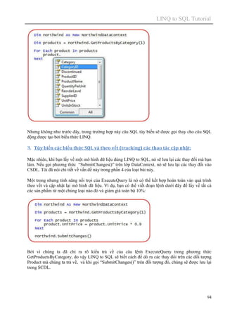 LINQ to SQL Tutorial
94
Nhưng không như trước đây, trong trường hợp này câu SQL tùy biến sẽ được gọi thay cho câu SQL
động được tạo bởi biểu thức LINQ.
3. Tùy biến các biểu thức SQL và theo vết (tracking) các thao tác cập nhật:
Mặc nhiên, khi bạn lấy về một mô hình dữ liệu dùng LINQ to SQL, nó sẽ lưu lại các thay đổi mà bạn
làm. Nếu gọi phương thức “SubmitChanges()” trên lớp DataContext, nó sẽ lưu lại các thay đổi vào
CSDL. Tôi đã nói chi tiết về vấn đề này trong phần 4 của loạt bài này.
Một trong nhưng tính năng nổi trọi của ExecuteQuery là nó có thể kết hợp hoàn toàn vào quá trình
theo vết và cập nhật lại mô hình dữ liệu. Ví dụ, bạn có thể viết đoạn lệnh dưới đây để lấy về tất cả
các sản phẩm từ một chủng loại nào đó và giảm giá toàn bộ 10%:
Bởi vì chúng ta đã chỉ ra rõ kiểu trả về của câu lệnh ExecuteQuery trong phương thức
GetProductsByCategory, do vậy LINQ to SQL sẽ biết cách để dò ra các thay đổi trên các đối tượng
Product mà chúng ta trả về, và khi gọi “SubmitChanges()” trên đối tượng đó, chúng sẽ được lưu lại
trong SCDL.
 