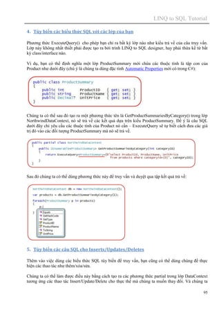 LINQ to SQL Tutorial
95
4. Tùy biến các biểu thức SQL với các lớp của bạn
Phương thức ExecuteQuery() cho phép bạn chỉ ra bất kỳ lớp nào như kiểu trả về của câu truy vấn.
Lớp này không nhất thiết phải được tạo ra bởi trình LINQ to SQL designer, hay phải thừa kế từ bất
kỳ class/interface nào.
Ví dụ, bạn có thể định nghĩa một lớp ProductSummary mới chứa các thuộc tính là tập con của
Product như dưới đây (chú ý là chúng ta dùng đặc tính Automatic Properties mới có trong C#):
Chúng ta có thể sau đó tạo ra một phương thức tên là GetProductSummariesByCategory() trong lớp
NorthwindDataContext, nó sẽ trả về các kết quả dựa trên kiểu ProductSummary. Để ý là câu SQL
dưới đây chỉ yêu cầu các thuộc tính của Product nó cần – ExecuteQuery sẽ tự biết cách đưa các giá
trị đó vào các đối tượng ProductSummary mà nó sẽ trả về.
Sau đó chúng ta có thể dùng phương thức này để truy vấn và duyệt qua tập kết quả trả về:
5. Tùy biến các câu SQL cho Inserts/Updates/Deletes
Thêm vào việc dùng các biểu thức SQL tùy biến để truy vấn, bạn cũng có thể dùng chúng để thực
hiện các thao tác như thêm/xóa/sửa.
Chúng ta có thể làm được điều này bằng cách tạo ra các phương thức partial trong lớp DataContext
tương ứng các thao tác Insert/Update/Delete cho thực thể mà chúng ta muốn thay đổi. Và chúng ta
 