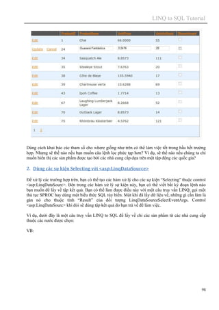 LINQ to SQL Tutorial
98
Dùng cách khai báo các tham số cho where giống như trên có thể làm việc tốt trong hầu hết trường
hợp. Nhưng sẽ thế nào nếu bạn muốn câu lệnh lọc phức tạp hơn? Ví dụ, sẽ thế nào nếu chúng ta chỉ
muốn hiển thị các sản phẩm được tạo bới các nhà cung cấp dựa trên một tập động các quốc gia?
2. Dùng các sự kiện Selecting với <asp:LinqDataSource>
Để xử lý các trường hợp trên, bạn có thể tạo các hàm xử lý cho các sự kiện “Selecting” thuộc control
<asp:LinqDataSourc>. Bên trong các hàm xử lý sự kiện này, bạn có thể viết bất kỳ đoạn lệnh nào
bạn muốn để lấy về tập kết quả. Bạn có thể làm được điều này với một câu truy vấn LINQ, gọi một
thủ tục SPROC hay dùng một biểu thức SQL tùy biến. Một khi đã lấy dữ liệu về, những gì cần làm là
gán nó cho thuộc tính “Result” của đối tượng LinqDataSourceSelectEventArgs. Control
<asp:LinqDataSourc> khi đói sẽ dùng tập kết quả do bạn trả về để làm việc.
Ví dụ, dưới đây là một câu truy vấn LINQ to SQL để lấy về chỉ các sản phẩm từ các nhà cung cấp
thuộc các nước được chọn:
VB:
 
