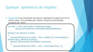 Quelque  opérateurs de requête:
 Groupe By Il est intéressant de pouvoir regrouper les objets qui ont la
même valeur. Par exemple pour obtenir toutes les commandes,
groupées par client.
var liste = from commande in listeCommandes
group commande by commande.IdentifiantClient;
foreach (var element in liste)
{
Console.WriteLine("Le client : {0} a réalisé {1} commande(s)",
element.Key, element.Count());
foreach (Commande commande in element)
{
Console.WriteLine("tPrix : {0}", commande.Prix); }} 13
 