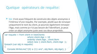 Quelque  opérateurs de requête:
 Var :Il est assez fréquent de construire des objets anonymes à
l’intérieur d’une requête. Par exemple, plutôt que de renvoyer
uniquement le nom du client, je pourrais également renvoyer
l’Age, mais comme je n’ai pas besoin de l’identifiant, je peux
créer un objet anonyme juste avec ces deux propriétés .
14
var requete = from client in listeClients
where client.Age > 18
orderby client.Age , client.Nom
select new { client.Nom, client.Age };
foreach (var obj in requete)
{
Console.WriteLine("{0} a {1} ans", obj.Nom, obj.Age); }
 