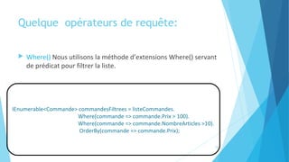 Quelque  opérateurs de requête:
 Where() Nous utilisons la méthode d’extensions Where() servant
de prédicat pour filtrer la liste.
IEnumerable<Commande> commandesFiltrees = listeCommandes.
Where(commande => commande.Prix > 100).
Where(commande => commande.NombreArticles >10).
OrderBy(commande => commande.Prix);
15
 