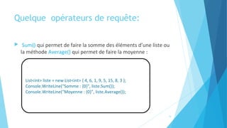 Quelque  opérateurs de requête:
 Sum() qui permet de faire la somme des éléments d’une liste ou
la méthode Average() qui permet de faire la moyenne :
List<int> liste = new List<int> { 4, 6, 1, 9, 5, 15, 8, 3 };
Console.WriteLine("Somme : {0}", liste.Sum());
Console.WriteLine("Moyenne : {0}", liste.Average());
16
 