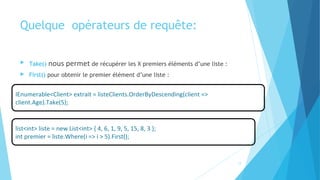 Quelque  opérateurs de requête:
 Take() nous permet de récupérer les X premiers éléments d’une liste :
 First() pour obtenir le premier élément d’une liste :
IEnumerable<Client> extrait = listeClients.OrderByDescending(client =>
client.Age).Take(5);
list<int> liste = new List<int> { 4, 6, 1, 9, 5, 15, 8, 3 };
int premier = liste.Where(i => i > 5).First();
17
 