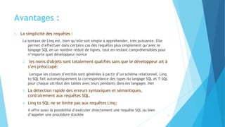 Avantages :
1. La simplicité des requêtes :
La syntaxe de Linq est, bien qu’elle soit simple à appréhender, très puissante. Elle
permet d’effectuer dans certains cas des requêtes plus simplement qu’avec le
langage SQL en un nombre réduit de lignes, tout en restant compréhensibles pour
n’importe quel développeur novice
2. les noms d'objets sont totalement qualifiés sans que le développeur ait à
s’en préoccupé:
Lorsque les classes d’entités sont générées à partir d’un schéma relationnel, Linq
to SQL fait automatiquement la correspondance des types du langage SQL et T-SQL
pour chaque attribut des tables avec leurs pendants dans les langages .Net
3. La détection rapide des erreurs syntaxiques et sémantiques,
contrairement aux requêtes SQL.
4. Linq to SQL ne se limite pas aux requêtes Linq:
il offre aussi la possibilité d’exécuter directement une requête SQL ou bien
d’appeler une procédure stockée 21
 