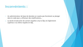 Inconvénients :
1. Un administrateur de base de données ne voudra pas forcément se plonger
dans le code pour y effectuer des modifications…
2. La durée d’exécution de certain requêtes Linq to SQL est légèrement
supérieur à la même requête en SQL.
22
 