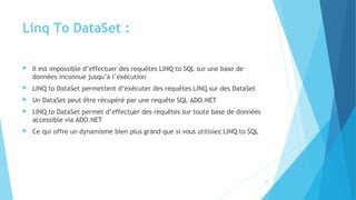 Linq To DataSet :
 Il est impossible d’effectuer des requêtes LINQ to SQL sur une base de
données inconnue jusqu’à l’exécution
 LINQ to DataSet permettent d’exécuter des requêtes LINQ sur des DataSet
 Un DataSet peut être récupéré par une requête SQL ADO.NET
 LINQ to DataSet permet d’effectuer des requêtes sur toute base de données
accessible via ADO.NET
 Ce qui offre un dynamisme bien plus grand que si vous utilisiez LINQ to SQL
23
 