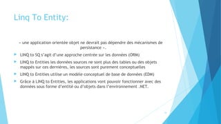 Linq To Entity:
« une application orientée objet ne devrait pas dépendre des mécanismes de
persistance ».
 LINQ to SQ s’agit d’une approche centrée sur les données (ORM)
 LINQ to Entities les données sources ne sont plus des tables ou des objets
mappés sur ces dernières, les sources sont purement conceptuelles
 LINQ to Entities utilise un modèle conceptuel de base de données (EDM)
 Grâce à LINQ to Entities, les applications vont pouvoir fonctionner avec des
données sous forme d’entité ou d’objets dans l’environnement .NET.
24
 